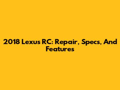 2018 Lexus RC: Repair, Specs, And Features