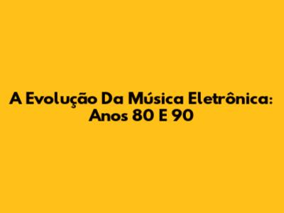 A Evolução Da Música Eletrônica: Anos 80 E 90