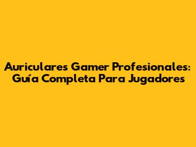 Auriculares Gamer Profesionales: Guía Completa Para Jugadores