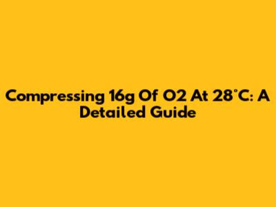 Compressing 16g Of O2 At 28°C: A Detailed Guide