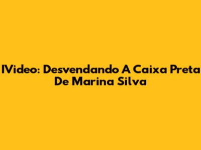 IVideo: Desvendando A 'Caixa Preta' De Marina Silva