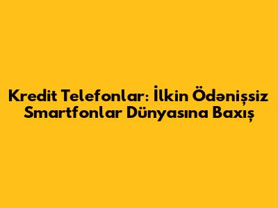 Kredit Telefonlar: İlkin Ödənişsiz Smartfonlar Dünyasına Baxış