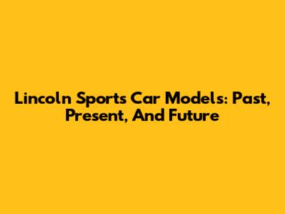 Lincoln Sports Car Models: Past, Present, And Future