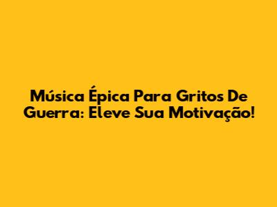 Música Épica Para Gritos De Guerra: Eleve Sua Motivação!