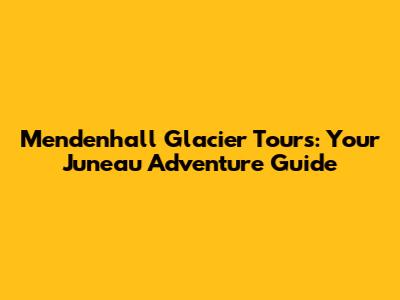 Mendenhall Glacier Tours: Your Juneau Adventure Guide