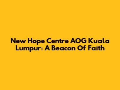 New Hope Centre AOG Kuala Lumpur: A Beacon Of Faith