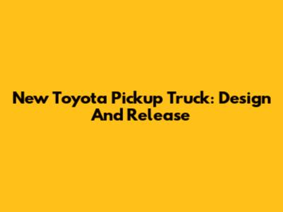 New Toyota Pickup Truck: Design And Release