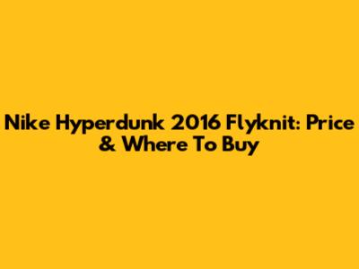 Nike Hyperdunk 2016 Flyknit: Price & Where To Buy