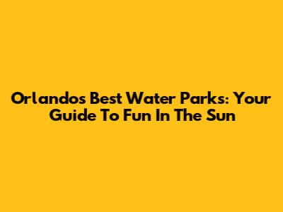 Orlando's Best Water Parks: Your Guide To Fun In The Sun
