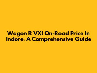 Wagon R VXI On-Road Price In Indore: A Comprehensive Guide