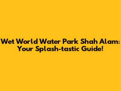 Wet World Water Park Shah Alam: Your Splash-tastic Guide!